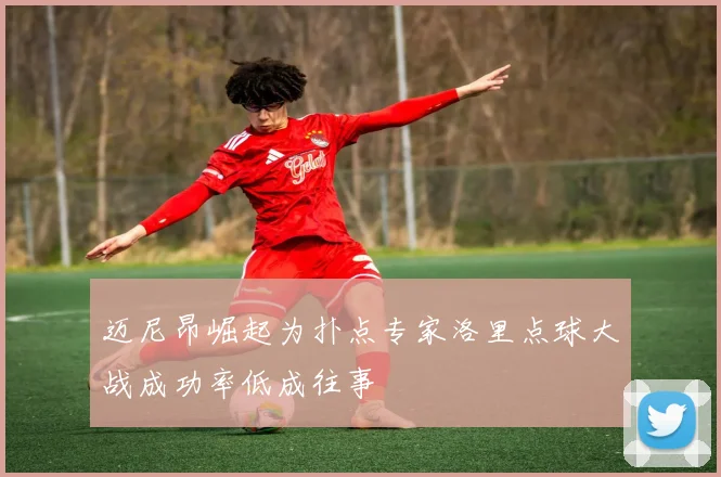 迈尼昂崛起为扑点专家洛里点球大战成功率低成往事