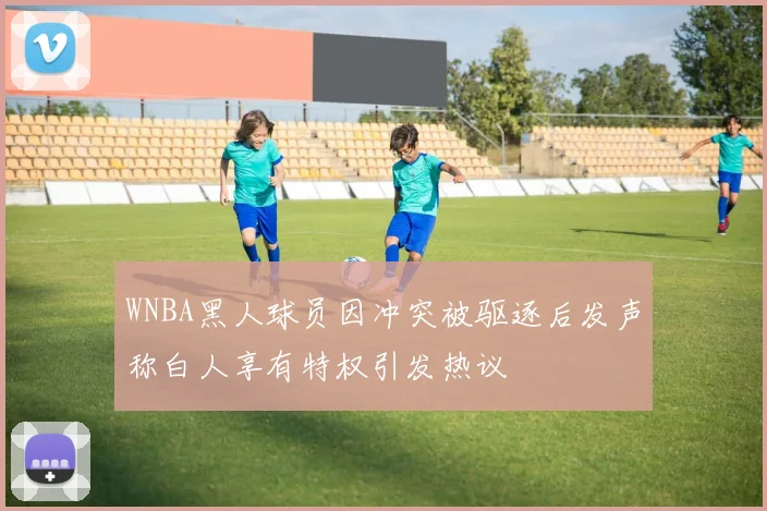 WNBA黑人球员因冲突被驱逐后发声称白人享有特权引发热议