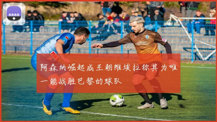 阿森纳崛起成王朝维埃拉称其为唯一能战胜巴黎的球队