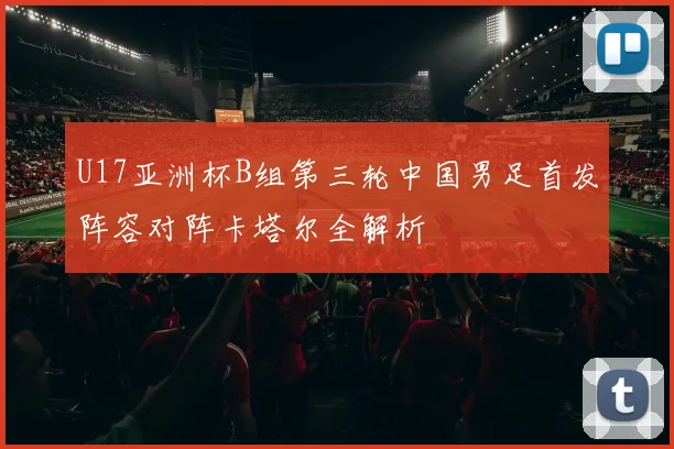 U17亚洲杯B组第三轮中国男足首发阵容对阵卡塔尔全解析