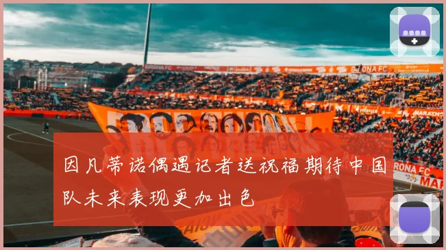 因凡蒂诺偶遇记者送祝福期待中国队未来表现更加出色