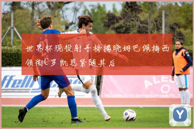 世界杯现役射手榜揭晓姆巴佩梅西领衔C罗凯恩紧随其后