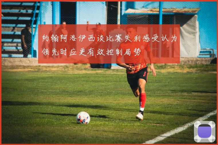 约翰阿洛伊西谈比赛失利感受认为领先时应更有效控制局势