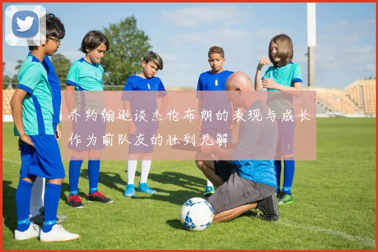 乔约翰逊谈杰伦布朗的表现与成长作为前队友的独到见解