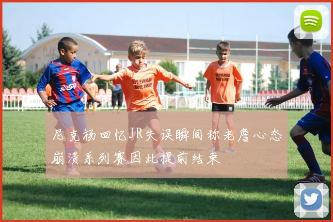 尼克杨回忆JR失误瞬间称老詹心态崩溃系列赛因此提前结束