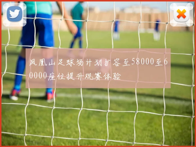 凤凰山足球场计划扩容至58000至60000座位提升观赛体验