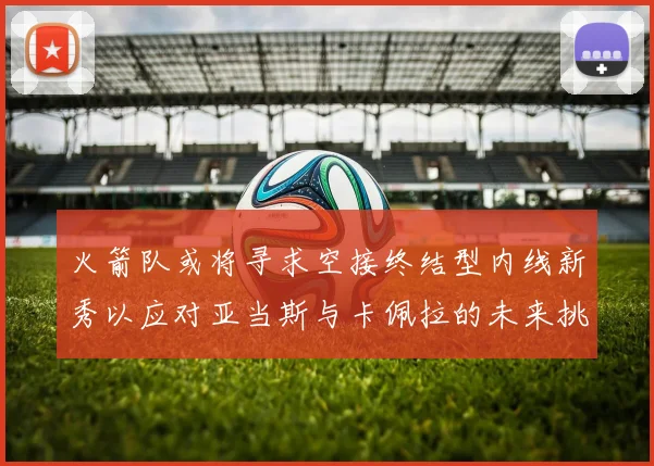 火箭队或将寻求空接终结型内线新秀以应对亚当斯与卡佩拉的未来挑战