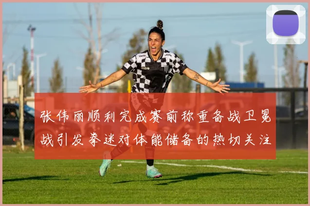张伟丽顺利完成赛前称重备战卫冕战引发拳迷对体能储备的热切关注