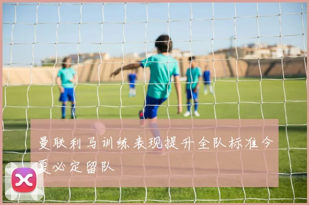 曼联利马训练表现提升全队标准今夏必定留队