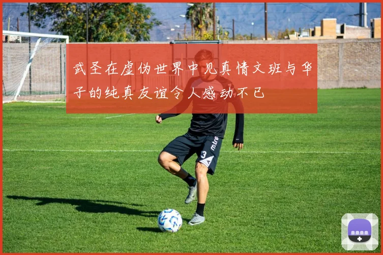 武圣在虚伪世界中见真情文班与华子的纯真友谊令人感动不已