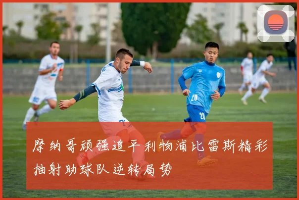 摩纳哥顽强追平利物浦比雷斯精彩抽射助球队逆转局势
