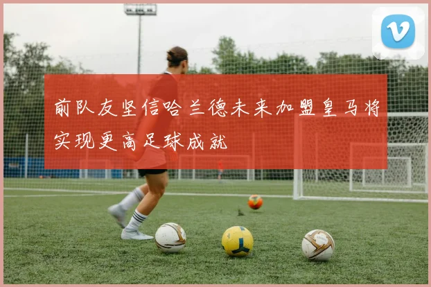 前队友坚信哈兰德未来加盟皇马将实现更高足球成就