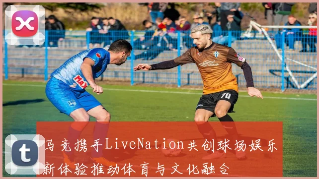 马竞携手LiveNation共创球场娱乐新体验推动体育与文化融合