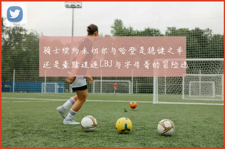 骑士续约米切尔与哈登是稳健之举还是豪赌追逐LBJ与字母哥的冒险选择