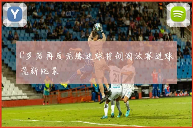 C罗若再度无缘进球将创淘汰赛进球荒新纪录