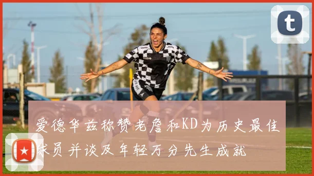 爱德华兹称赞老詹和KD为历史最佳球员并谈及年轻万分先生成就