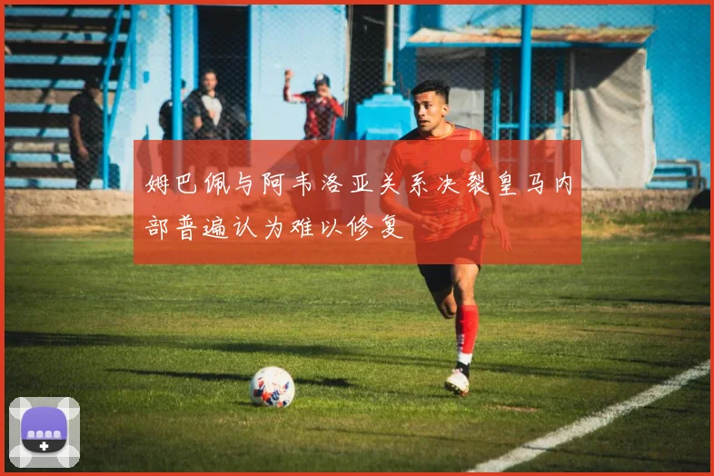 姆巴佩与阿韦洛亚关系决裂皇马内部普遍认为难以修复
