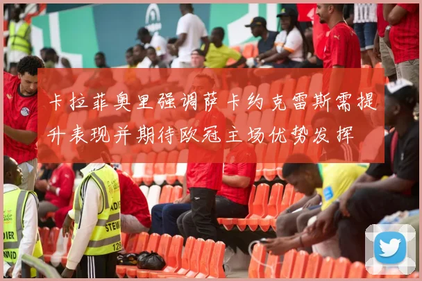卡拉菲奥里强调萨卡约克雷斯需提升表现并期待欧冠主场优势发挥