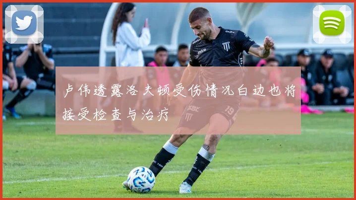 卢伟透露洛夫顿受伤情况白边也将接受检查与治疗