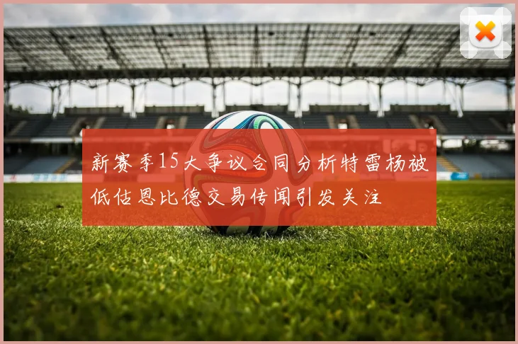 新赛季15大争议合同分析特雷杨被低估恩比德交易传闻引发关注