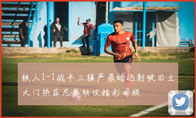 铁人1-1战平三镇严鼎皓远射破旧主大门热菲尼奥助攻精彩回顾