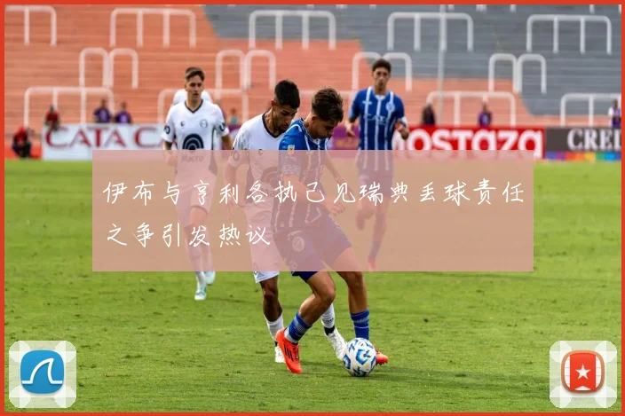 伊布与亨利各执己见瑞典丢球责任之争引发热议