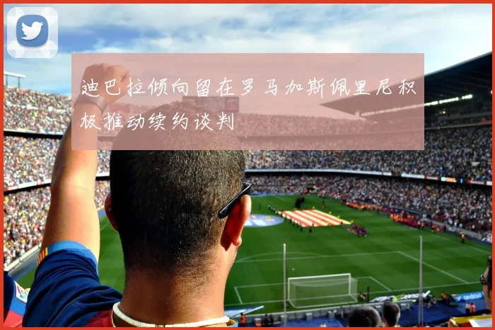 迪巴拉倾向留在罗马加斯佩里尼积极推动续约谈判