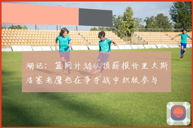 湖记：篮网计划以顶薪报价里夫斯活塞老鹰也在争夺战中积极参与