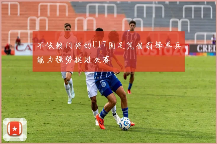 不依赖门将的U17国足凭借前锋单兵能力强势挺进决赛