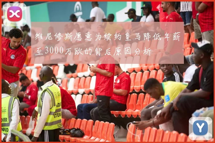 维尼修斯愿意为续约皇马降低年薪至3000万欧的背后原因分析