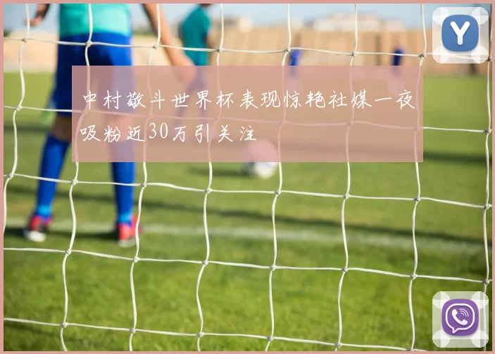 中村敬斗世界杯表现惊艳社媒一夜吸粉近30万引关注