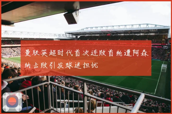 曼联英超时代首次连败首轮遭阿森纳击败引发球迷担忧